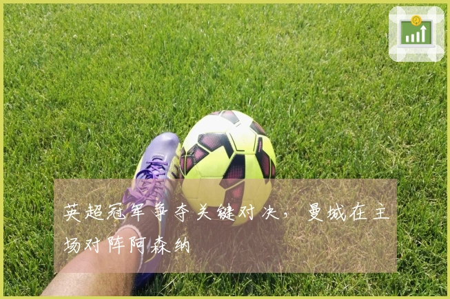 英超冠军争夺关键对决，曼城在主场对阵阿森纳