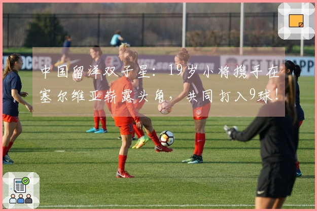 中国留洋双子星：19岁小将携手在塞尔维亚崭露头角，共同打入9球！