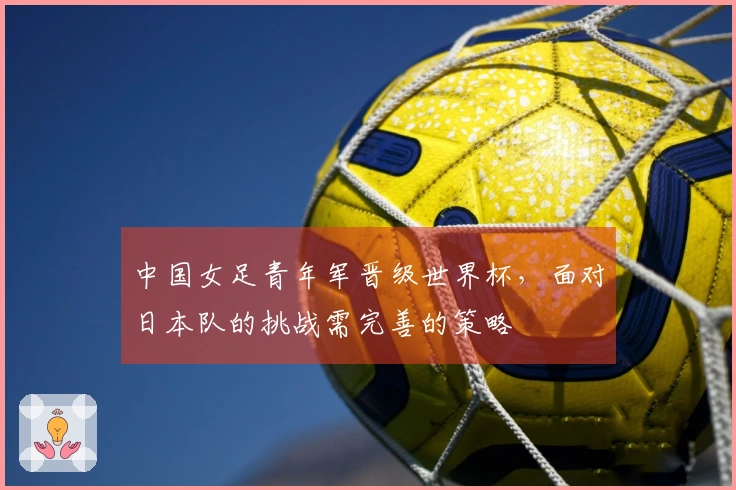 中国女足青年军晋级世界杯，面对日本队的挑战需完善的策略