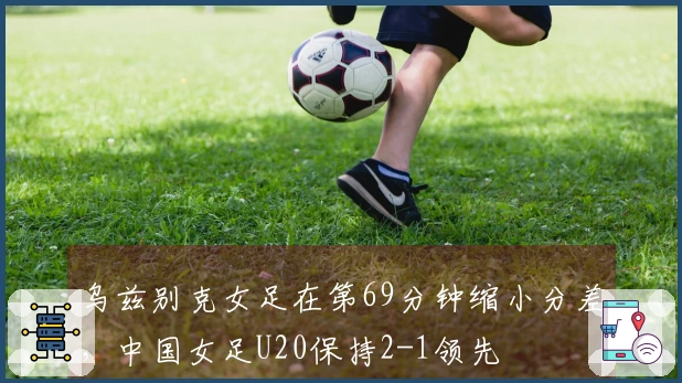 乌兹别克女足在第69分钟缩小分差，中国女足U20保持2-1领先