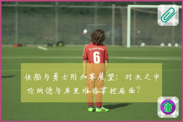 快船与勇士附加赛展望：对决之中 伦纳德与库里谁将掌控局面？