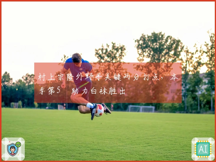 村上宗隆外野手关键两分打点，本季第5弾助力白袜胜出