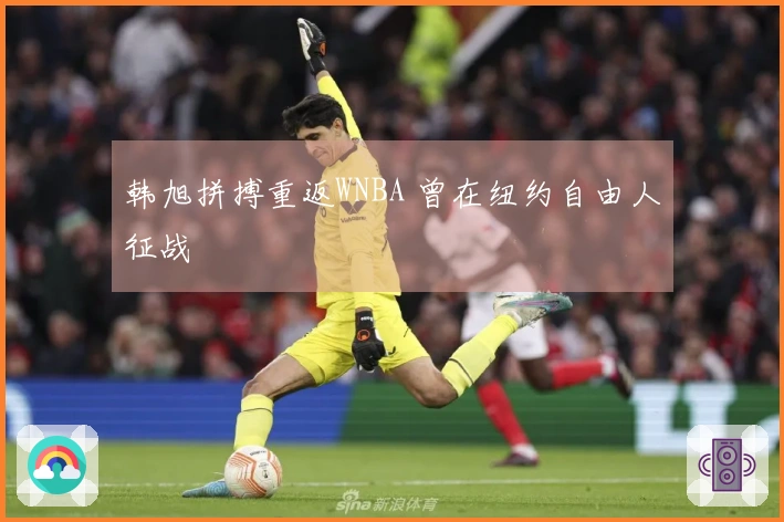 韩旭拼搏重返WNBA 曾在纽约自由人征战