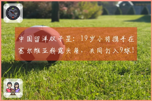 中国留洋双子星：19岁小将携手在塞尔维亚崭露头角，共同打入9球！