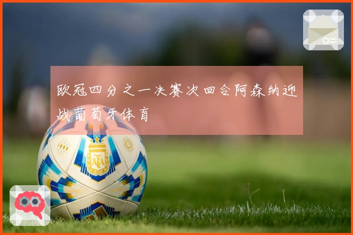 欧冠四分之一决赛次回合阿森纳迎战葡萄牙体育