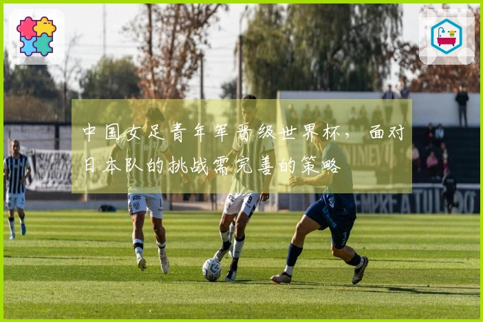 中国女足青年军晋级世界杯，面对日本队的挑战需完善的策略