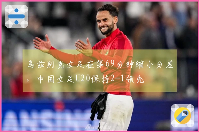 乌兹别克女足在第69分钟缩小分差，中国女足U20保持2-1领先