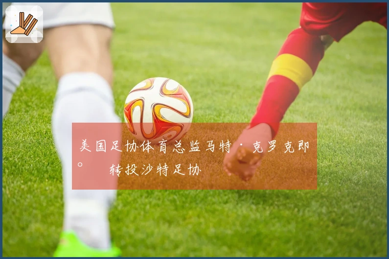 美国足协体育总监马特·克罗克即将转投沙特足协