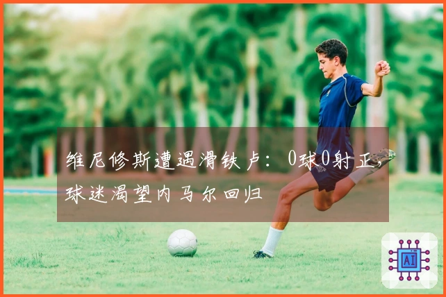 维尼修斯遭遇滑铁卢：0球0射正，球迷渴望内马尔回归
