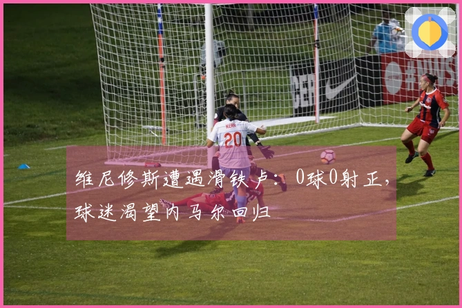 维尼修斯遭遇滑铁卢：0球0射正，球迷渴望内马尔回归
